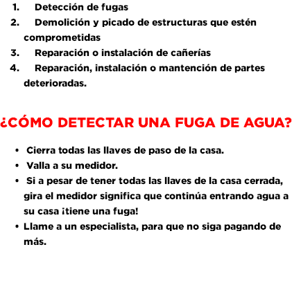  Detección de fugas Demolición y picado de estructuras que estén comprometidas Reparación o instalación de cañerías Reparación, instalación o mantención de partes deterioradas. ¿Cómo detectar una Fuga de Agua? Cierra todas las llaves de paso de la casa. Valla a su medidor. Si a pesar de tener todas las llaves de la casa cerrada, gira el medidor significa que continúa entrando agua a su casa ¡tiene una fuga! Llame a un especialista, para que no siga pagando de más. 
